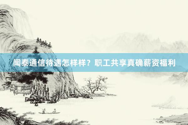 闻泰通信待遇怎样样？职工共享真确薪资福利