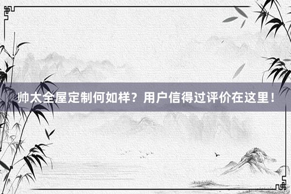 帅太全屋定制何如样？用户信得过评价在这里！