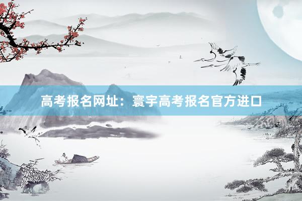 高考报名网址：寰宇高考报名官方进口