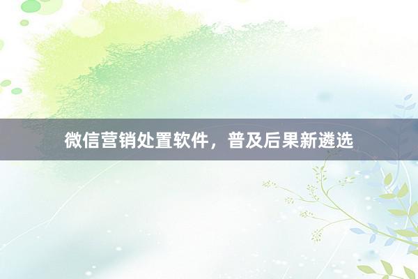 微信营销处置软件，普及后果新遴选