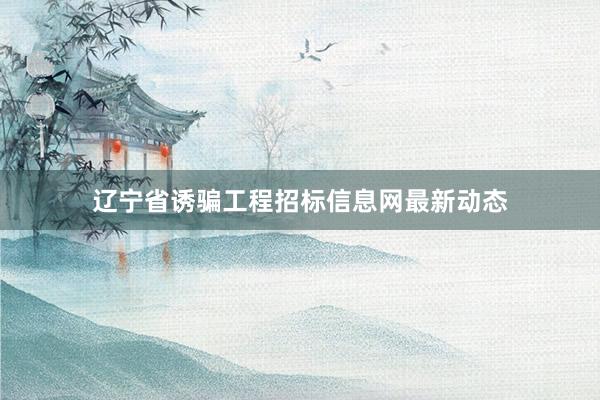 辽宁省诱骗工程招标信息网最新动态
